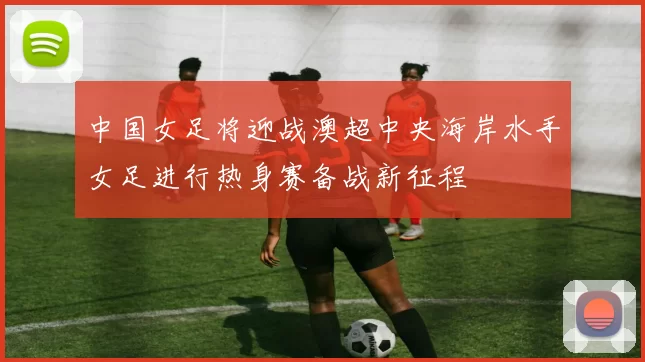 中国女足将迎战澳超中央海岸水手女足进行热身赛备战新征程