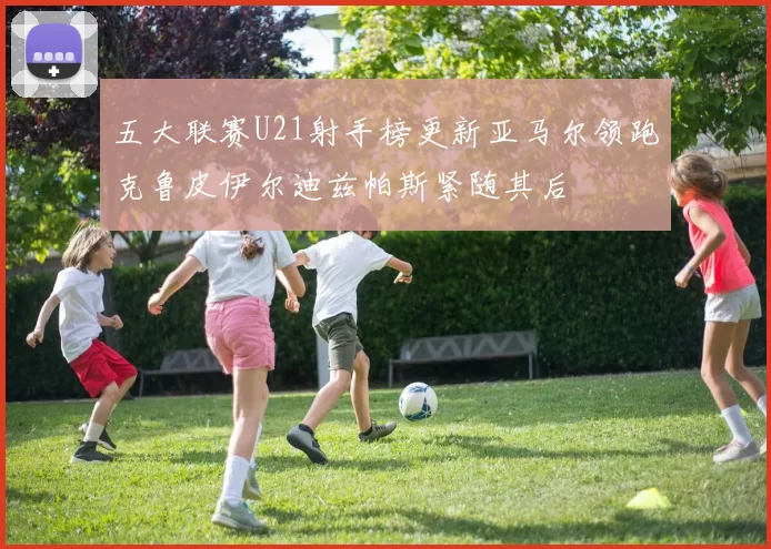 五大联赛U21射手榜更新亚马尔领跑克鲁皮伊尔迪兹帕斯紧随其后