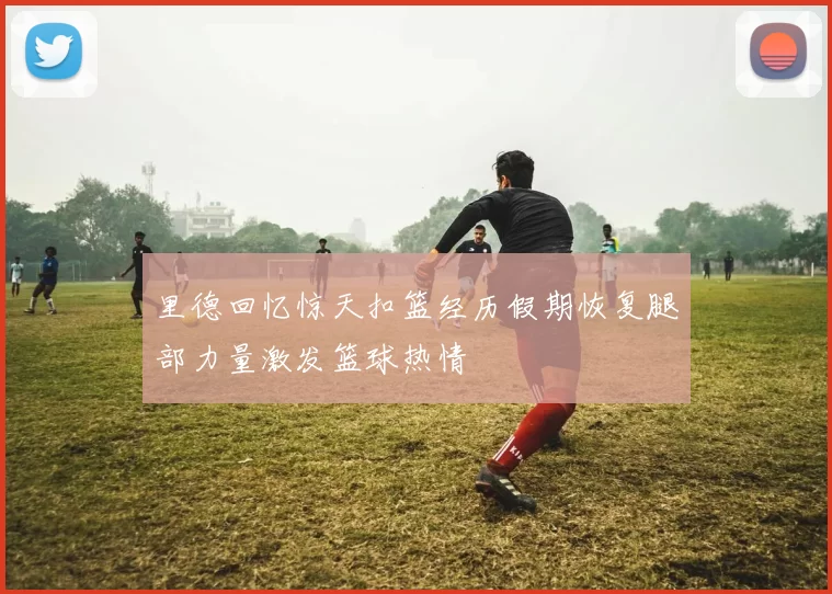 里德回忆惊天扣篮经历假期恢复腿部力量激发篮球热情