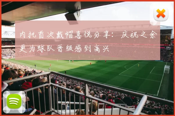 内托首次戴帽喜悦分享：庆祝之余更为球队晋级感到高兴