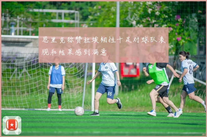 恩里克称赞杜埃韧性十足对球队表现和结果感到满意