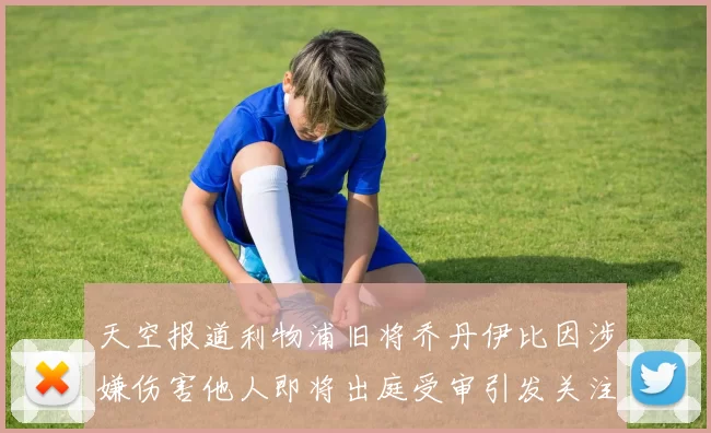 天空报道利物浦旧将乔丹伊比因涉嫌伤害他人即将出庭受审引发关注