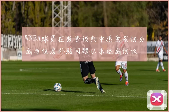 WNBA球员在劳资谈判中愿意妥协分成与住房补贴问题以求达成协议