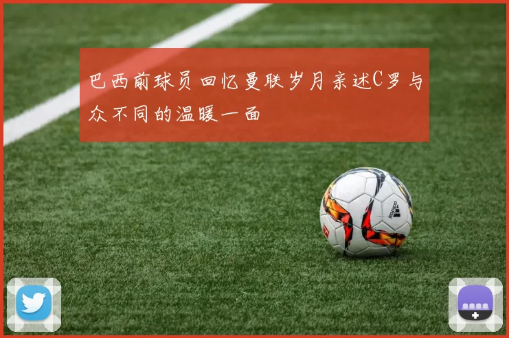 巴西前球员回忆曼联岁月亲述C罗与众不同的温暖一面
