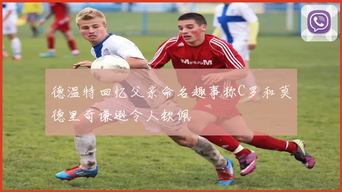 德温特回忆父亲命名趣事称C罗和莫德里奇谦逊令人钦佩