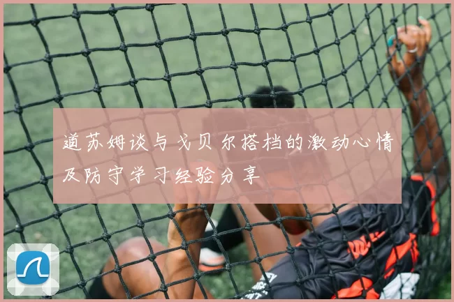 道苏姆谈与戈贝尔搭档的激动心情及防守学习经验分享