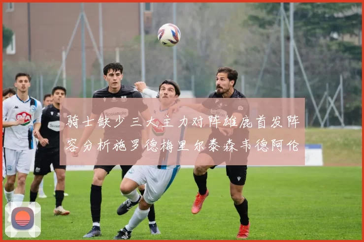 骑士缺少三大主力对阵雄鹿首发阵容分析施罗德梅里尔泰森韦德阿伦出战