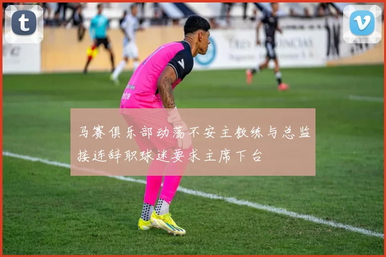 马赛俱乐部动荡不安主教练与总监接连辞职球迷要求主席下台