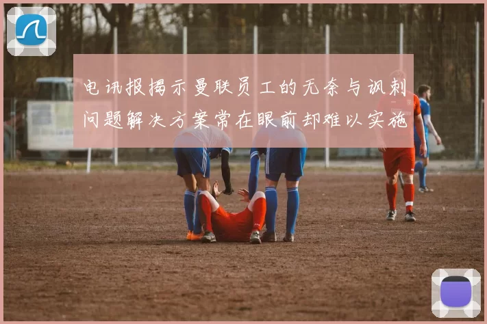 电讯报揭示曼联员工的无奈与讽刺问题解决方案常在眼前却难以实施